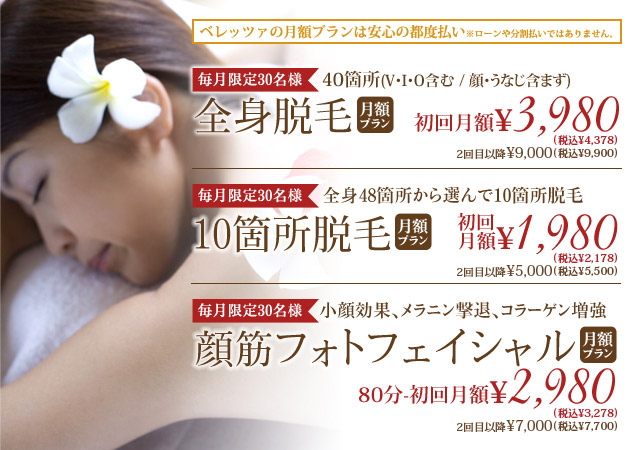 ベレッツァの月額プランは安心の都度払い※ローンや分割払いではありません。/【毎月限定30名様】40箇所(V・I・O含む)全身脱毛月額プラン初回月\5,000(税込5500円)　２回目以降\9,000(税込9900円) 今なら顔・うなじ脱毛12回付き！/【全身48箇所から選んで10箇所】脱毛10箇所脱毛月額プラン1回\5,000(税込5500円)/【小顔効果、メラニン撃退、コラーゲン増強】顔筋フォトフェイシャル月額プラン1回80分\7,000(税込7700円)